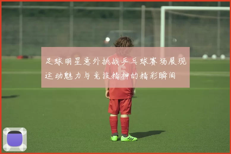 足球明星意外挑战乒乓球赛场展现运动魅力与竞技精神的精彩瞬间