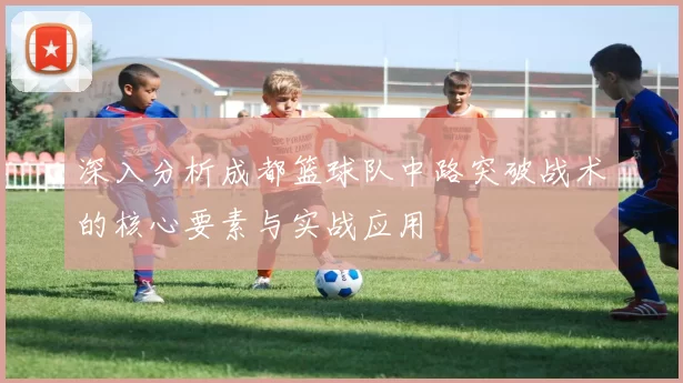 深入分析成都篮球队中路突破战术的核心要素与实战应用