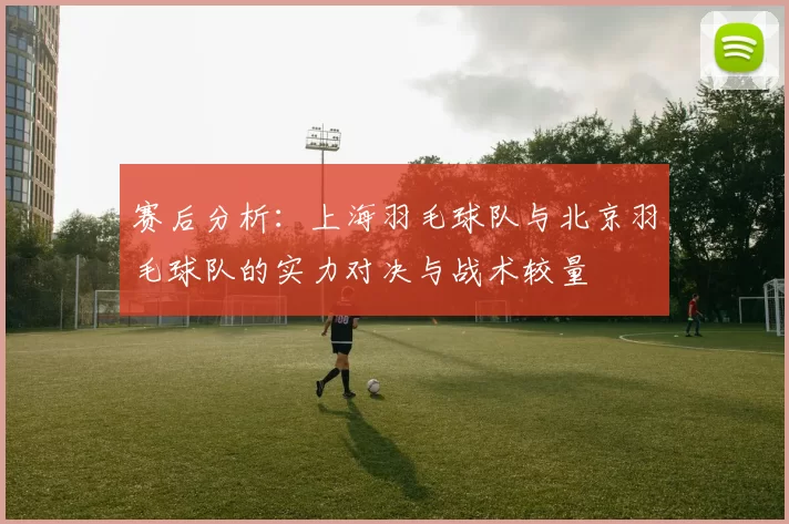 赛后分析：上海羽毛球队与北京羽毛球队的实力对决与战术较量