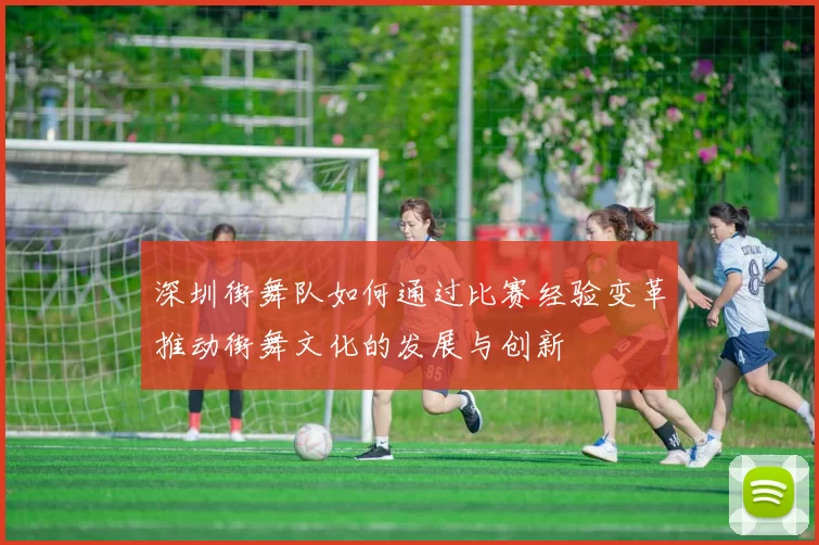 深圳街舞队如何通过比赛经验变革推动街舞文化的发展与创新