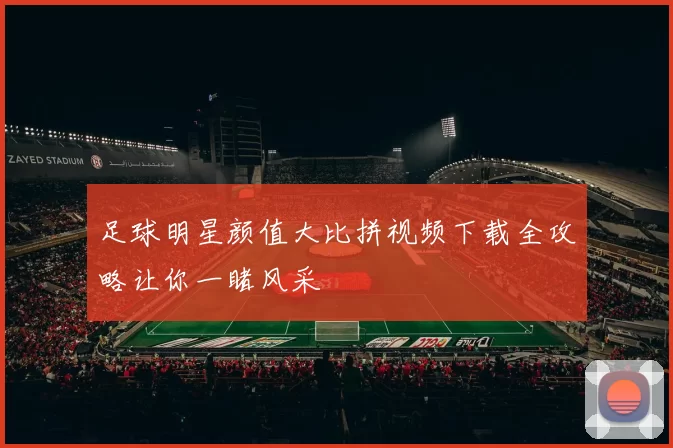 足球明星颜值大比拼视频下载全攻略让你一睹风采