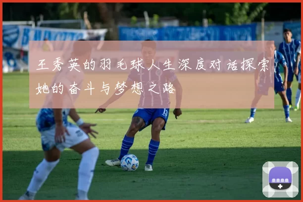 王秀英的羽毛球人生深度对话探索她的奋斗与梦想之路