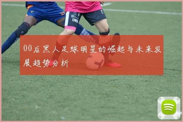00后黑人足球明星的崛起与未来发展趋势分析