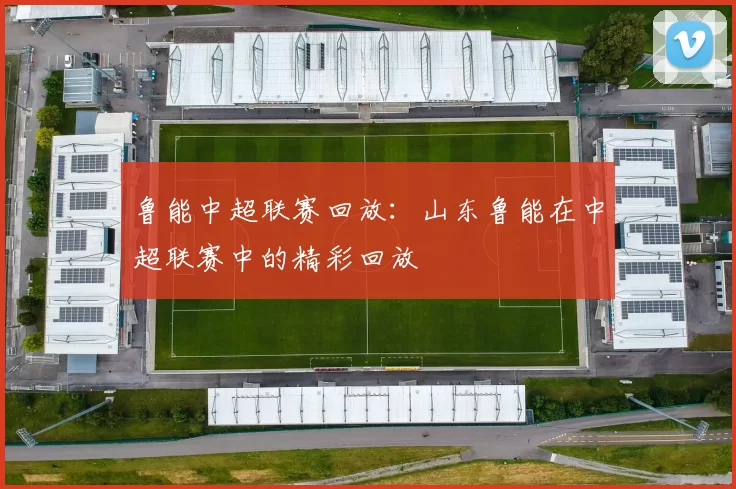 鲁能中超联赛回放：山东鲁能在中超联赛中的精彩回放