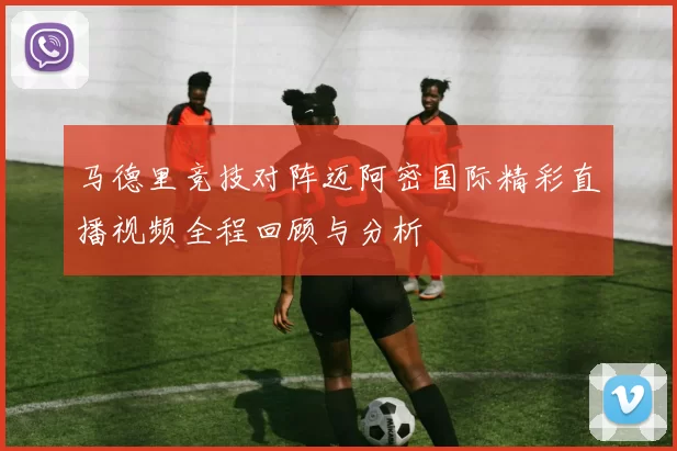 马德里竞技对阵迈阿密国际精彩直播视频全程回顾与分析