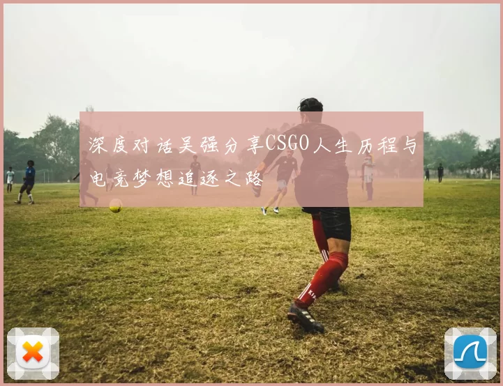深度对话吴强分享CSGO人生历程与电竞梦想追逐之路
