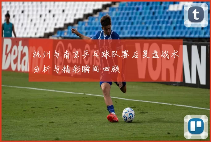 杭州与南京乒乓球队赛后复盘战术分析与精彩瞬间回顾