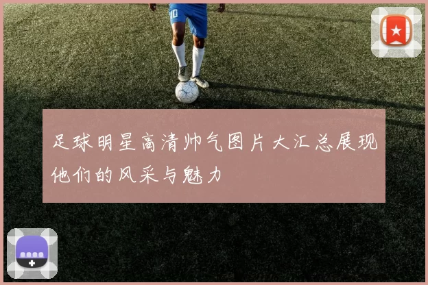 足球明星高清帅气图片大汇总展现他们的风采与魅力