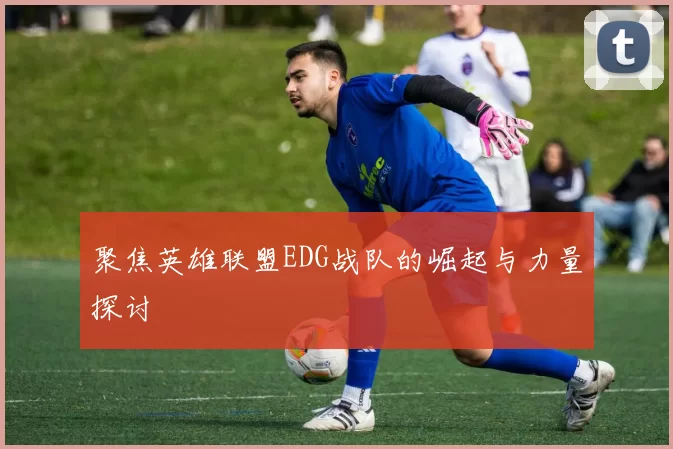 聚焦英雄联盟EDG战队的崛起与力量探讨